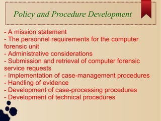 Policy and Procedure Development
- A mission statement
- The personnel requirements for the computer
forensic unit
- Administrative considerations
- Submission and retrieval of computer forensic
service requests
- Implementation of case-management procedures
- Handling of evidence
- Development of case-processing procedures
- Development of technical procedures
 