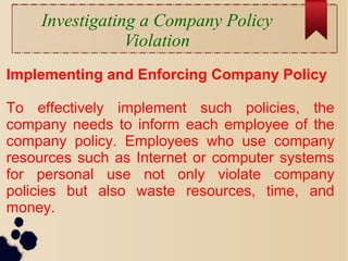 Investigating a Company Policy
Violation
Implementing and Enforcing Company Policy
To effectively implement such policies, the
company needs to inform each employee of the
company policy. Employees who use company
resources such as Internet or computer systems
for personal use not only violate company
policies but also waste resources, time, and
money.
 