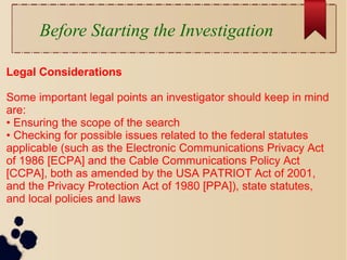 Before Starting the Investigation
Legal Considerations
Some important legal points an investigator should keep in mind
are:
• Ensuring the scope of the search
• Checking for possible issues related to the federal statutes
applicable (such as the Electronic Communications Privacy Act
of 1986 [ECPA] and the Cable Communications Policy Act
[CCPA], both as amended by the USA PATRIOT Act of 2001,
and the Privacy Protection Act of 1980 [PPA]), state statutes,
and local policies and laws
 