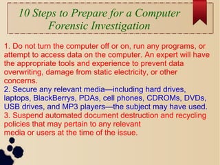 10 Steps to Prepare for a Computer
Forensic Investigation
1. Do not turn the computer off or on, run any programs, or
attempt to access data on the computer. An expert will have
the appropriate tools and experience to prevent data
overwriting, damage from static electricity, or other
concerns.
2. Secure any relevant media—including hard drives,
laptops, BlackBerrys, PDAs, cell phones, CDROMs, DVDs,
USB drives, and MP3 players—the subject may have used.
3. Suspend automated document destruction and recycling
policies that may pertain to any relevant
media or users at the time of the issue.
 