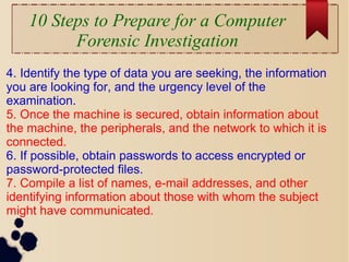 10 Steps to Prepare for a Computer
Forensic Investigation
4. Identify the type of data you are seeking, the information
you are looking for, and the urgency level of the
examination.
5. Once the machine is secured, obtain information about
the machine, the peripherals, and the network to which it is
connected.
6. If possible, obtain passwords to access encrypted or
password-protected files.
7. Compile a list of names, e-mail addresses, and other
identifying information about those with whom the subject
might have communicated.
 
