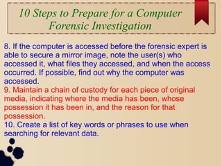 10 Steps to Prepare for a Computer
Forensic Investigation
8. If the computer is accessed before the forensic expert is
able to secure a mirror image, note the user(s) who
accessed it, what files they accessed, and when the access
occurred. If possible, find out why the computer was
accessed.
9. Maintain a chain of custody for each piece of original
media, indicating where the media has been, whose
possession it has been in, and the reason for that
possession.
10. Create a list of key words or phrases to use when
searching for relevant data.
 