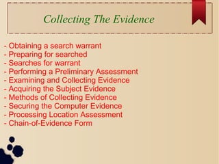Collecting The Evidence
- Obtaining a search warrant
- Preparing for searched
- Searches for warrant
- Performing a Preliminary Assessment
- Examining and Collecting Evidence
- Acquiring the Subject Evidence
- Methods of Collecting Evidence
- Securing the Computer Evidence
- Processing Location Assessment
- Chain-of-Evidence Form
 