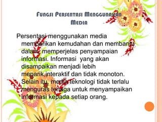 FUNGSI PERSENTASI MENGGUNAKAN
MEDIA
Persentasi menggunakan media
memberikan kemudahan dan membantu
dalam memperjelas penyampaian
informasi. Informasi yang akan
disampaikan menjadi lebih
menarik,interaktif dan tidak monoton.
Selain itu, media teknologi tidak terlalu
menguras tenaga untuk menyampaikan
informasi kepada setiap orang.

 