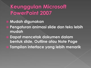 Mudah digunakan
 Pengaturan animasi slide dan teks lebih
mudah
 Dapat mencetak dokumen dalam
bentuk slide, Outline atau Note Page
 Tampilan interface yang lebih menarik


 