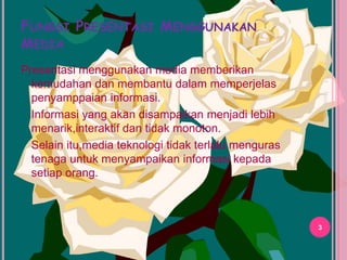 FUNGSI PRESENTASI MENGGUNAKAN 
MEDIA 
Presentasi menggunakan media memberikan 
kemudahan dan membantu dalam memperjelas 
penyamppaian informasi. 
Informasi yang akan disampaikan menjadi lebih 
menarik,interaktif dan tidak monoton. 
Selain itu,media teknologi tidak terlalu menguras 
tenaga untuk menyampaikan informasi kepada 
setiap orang. 
11/18/2014 
3 
Rezky Hayati 
 