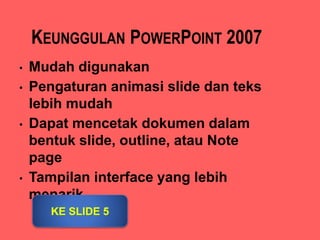KEUNGGULAN POWERPOINT 2007
• Mudah digunakan
• Pengaturan animasi slide dan teks
lebih mudah
• Dapat mencetak dokumen dalam
bentuk slide, outline, atau Note
page
• Tampilan interface yang lebih
menarik
 