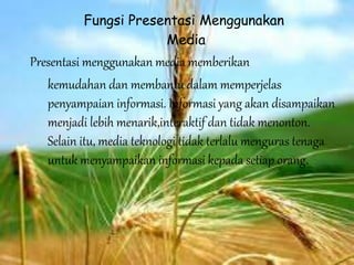 Fungsi Presentasi Menggunakan
Media
Presentasi menggunakan media memberikan
kemudahan dan membantu dalam memperjelas
penyampaian informasi. Informasi yang akan disampaikan
menjadi lebih menarik,interaktif dan tidak menonton.
Selain itu, media teknologi tidak terlalu menguras tenaga
untuk menyampaikan informasi kepada setiap orang.
 