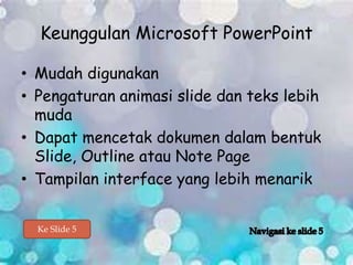 Keunggulan Microsoft PowerPoint
• Mudah digunakan
• Pengaturan animasi slide dan teks lebih
muda
• Dapat mencetak dokumen dalam bentuk
Slide, Outline atau Note Page
• Tampilan interface yang lebih menarik
Ke Slide 5
 