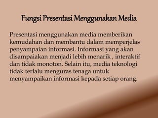 Fungsi Presentasi Menggunakan Media
Presentasi menggunakan media memberikan
kemudahan dan membantu dalam memperjelas
penyampaian informasi. Informasi yang akan
disampaiakan menjadi lebih menarik , interaktif
dan tidak monoton. Selain itu, media teknologi
tidak terlalu menguras tenaga untuk
menyampaikan informasi kepada setiap orang.
 