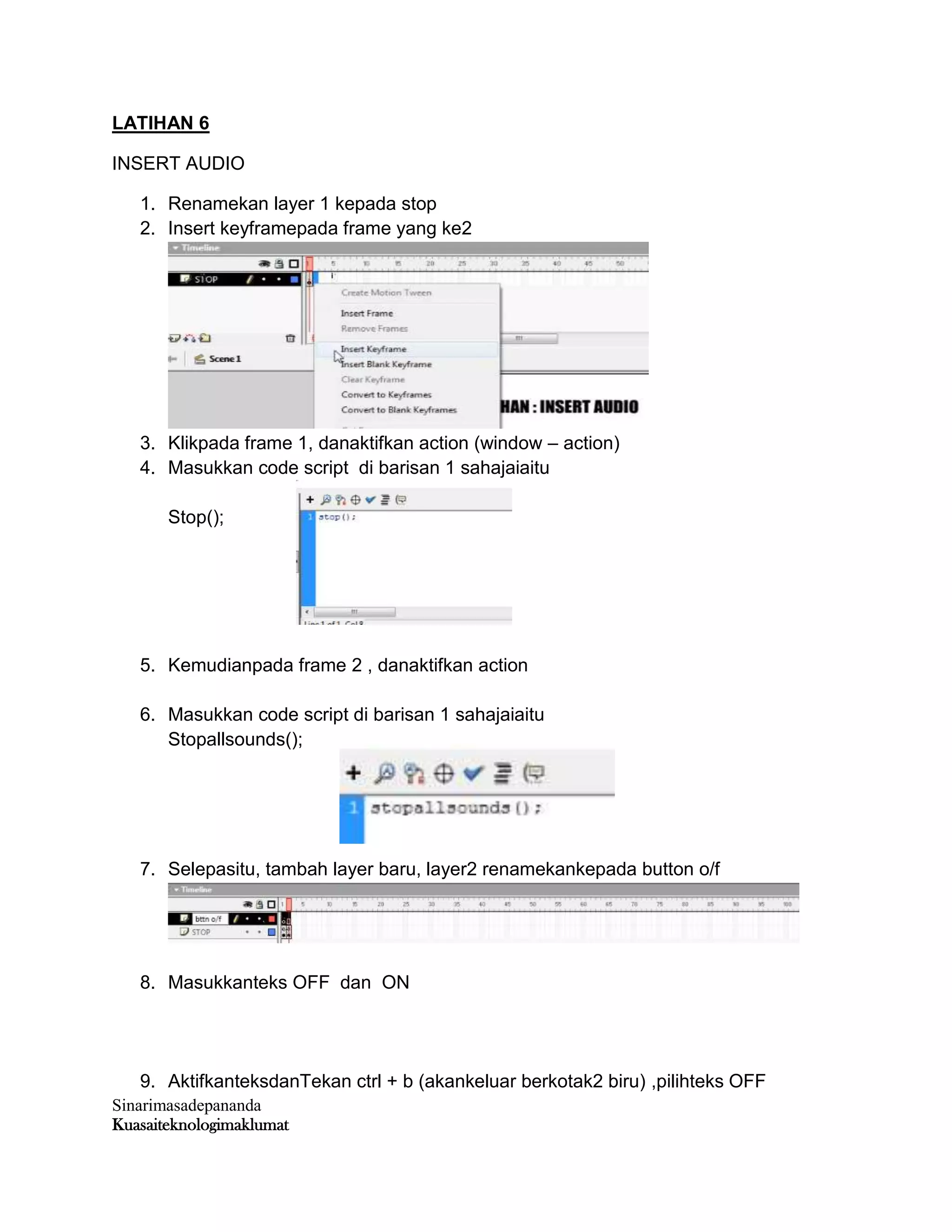 Sinarimasadepananda
Kuasaiteknologimaklumat
LATIHAN 6
INSERT AUDIO
1. Renamekan layer 1 kepada stop
2. Insert keyframepada frame yang ke2
3. Klikpada frame 1, danaktifkan action (window – action)
4. Masukkan code script di barisan 1 sahajaiaitu
Stop();
5. Kemudianpada frame 2 , danaktifkan action
6. Masukkan code script di barisan 1 sahajaiaitu
Stopallsounds();
7. Selepasitu, tambah layer baru, layer2 renamekankepada button o/f
8. Masukkanteks OFF dan ON
9. AktifkanteksdanTekan ctrl + b (akankeluar berkotak2 biru) ,pilihteks OFF
 