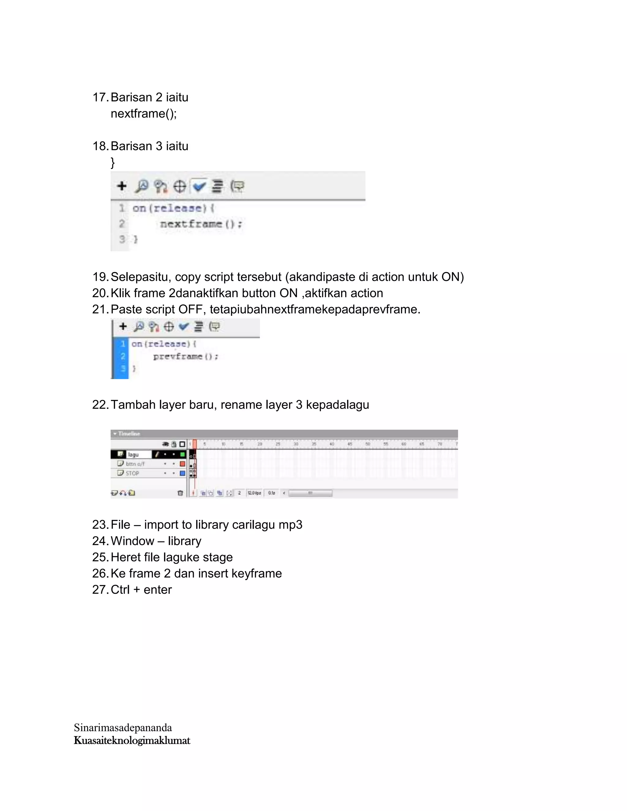 Sinarimasadepananda
Kuasaiteknologimaklumat
17.Barisan 2 iaitu
nextframe();
18.Barisan 3 iaitu
}
19.Selepasitu, copy script tersebut (akandipaste di action untuk ON)
20.Klik frame 2danaktifkan button ON ,aktifkan action
21.Paste script OFF, tetapiubahnextframekepadaprevframe.
22.Tambah layer baru, rename layer 3 kepadalagu
23.File – import to library carilagu mp3
24.Window – library
25.Heret file laguke stage
26.Ke frame 2 dan insert keyframe
27.Ctrl + enter
 