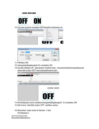 Sinarimasadepananda
Kuasaiteknologimaklumat
10.Convert symbol namakan:OFFdanpilih buttondan ok
11.Pilihteks ON
12.Ulangisekalilagilangkah10 untukteks ON
13.Double klikteks off, akankeluar timeline baru .masukkankeyframepadabawah
down,klik button OFF kemudianpilihwarna lain.
14.Kembalipada scene asaldanulangisekalilagilangkah 12 untukteks ON
15.Klik frame 1danKlik button OFF ,aktifkan action.
16.Masukkan code script di barisan 1 iaitu
On(release) {
 