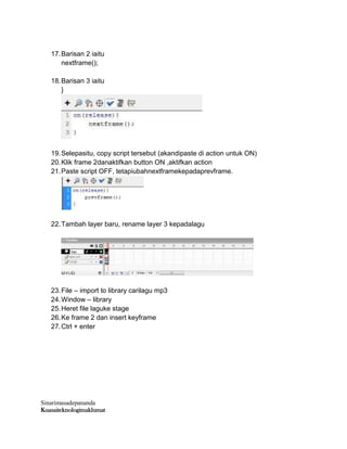 Sinarimasadepananda
Kuasaiteknologimaklumat
17.Barisan 2 iaitu
nextframe();
18.Barisan 3 iaitu
}
19.Selepasitu, copy script tersebut (akandipaste di action untuk ON)
20.Klik frame 2danaktifkan button ON ,aktifkan action
21.Paste script OFF, tetapiubahnextframekepadaprevframe.
22.Tambah layer baru, rename layer 3 kepadalagu
23.File – import to library carilagu mp3
24.Window – library
25.Heret file laguke stage
26.Ke frame 2 dan insert keyframe
27.Ctrl + enter
 