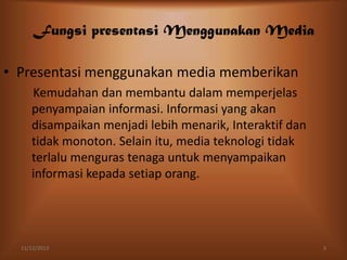 Fungsi presentasi Menggunakan Media
• Presentasi menggunakan media memberikan
Kemudahan dan membantu dalam memperjelas
penyampaian informasi. Informasi yang akan
disampaikan menjadi lebih menarik, Interaktif dan
tidak monoton. Selain itu, media teknologi tidak
terlalu menguras tenaga untuk menyampaikan
informasi kepada setiap orang.

11/12/2013

3

 