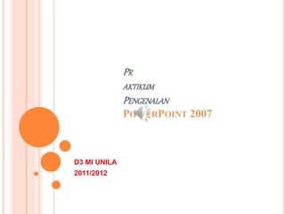 PR
AKTIKUM
PENGENALAN
POWERPOINT 2007
D3 MI UNILA
2011/2012
 