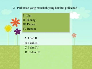 2. Perkataan yang manakah yang bersifat polisemi?

       I Liat
       II Bidang
       III Kemas
       IV Benam


        A I dan II
        B I dan III
        C I dan IV
        D II dan III
 