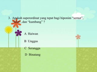 3. Apakah superordinat yang tepat bagi hiponim “semut”,
   “lalat”, dan “kumbang” ?


           A Haiwan

           B Unggas

           C Serangga

            D Binatang
 