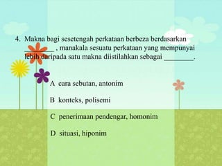4. Makna bagi sesetengah perkataan berbeza berdasarkan
   ________ , manakala sesuatu perkataan yang mempunyai
   lebih daripada satu makna diistilahkan sebagai ________.


           A cara sebutan, antonim

           B konteks, polisemi

           C penerimaan pendengar, homonim

           D situasi, hiponim
 
