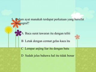 5. Dalam ayat manakah terdapat perkataan yang bersifat
   homograf?


       A Baca surat tawaran itu dengan teliti

       B Letak dengan cermat gelas kaca itu

       C Lempar anjing liar itu dengan batu

       D Sudah jelas bahawa hal itu tidak benar
 