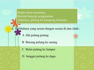 Begitu lama merantau.
    Beroleh banyak pengalaman.
    Akhirnya, pulang ke kampung halaman.

6. Peribahasa yang sesuai dengan sesuai di atas ialah :

        A Itik pulang petang

        B Burung pulang ke sarang

        C Belut pulang ke lumpur

        D Janggut pulang ke dagu
 