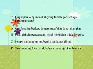 7. Ungkapan yang manakah yang terkategori sebagai
   perumpamaan?

A Muafakat itu berkat, dengan muafakat dapat diangkat
B Sesal dahulu pendapatan, sesal kemudian tidak berguna

C Berapa panjang lunjur, begitu panjang selimut

D Usul menunjukkan asal, bahasa menunjukkan bangsa
 