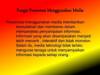 Fungsi Presentasi Menggunakan Media
Presentasi menggunakan media memberikan
kemudahan dan membantu dalam
memperjelas penyampaian informasi.
Informasi yang akan disampaiakan menjadi
lebih menarik , interaktif dan tidak monoton.
Selain itu, media teknologi tidak terlalu
menguras tenaga untuk menyampaikan
informasi kepada setiap orang.
 