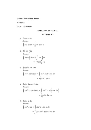 Nama : Nurkhalifah Anwar
Kelas : A1
NIM : 1911041007
KALKULUS INTEGRAL
LATIHAN 8.3
1. ∫ 𝑐𝑜𝑠 2𝑥 𝑑𝑥
Jawab :
∫ 𝑐𝑜𝑠 2𝑥 𝑑𝑥 =
1
2
𝑠𝑖𝑛 2𝑥 + 𝑐
2. ∫ 3 𝑠𝑖𝑛
𝑥
3
𝑑𝑥
Jawab :
∫ 3 𝑠𝑖𝑛
𝑥
3
𝑑𝑥 = 3∫ 𝑠𝑖𝑛
𝑥
3
𝑑𝑥
= −9 𝑐𝑜𝑠
𝑥
3
+ 𝑐
3. ∫ 𝑐𝑜𝑠3
𝑥 𝑠𝑖𝑛 𝑥 𝑑𝑥
Jawab :
∫ 𝑐𝑜𝑠3
𝑥 𝑠𝑖𝑛 𝑥 𝑑𝑥 = ∫ 𝑐𝑜𝑠3
𝑥 𝑑(−𝑐𝑜𝑠 𝑥)
= −
1
4
𝑐𝑜𝑠4
𝑥 + 𝑐
4. ∫ 𝑠𝑖𝑛4
2𝑥 𝑐𝑜𝑠 2𝑥 𝑑𝑥
Jawab :
∫ 𝑠𝑖𝑛4
2𝑥 𝑐𝑜𝑠 2𝑥 𝑑𝑥 = ∫ 𝑠𝑖𝑛4
2𝑥 𝑑 (
1
2
𝑠𝑖𝑛 2𝑥)
=
1
10
𝑠𝑖𝑛5
2𝑥 + 𝑐
5. ∫ 𝑠𝑖𝑛3
𝑥 𝑑𝑥
Jawab :
∫ 𝑠𝑖𝑛3
𝑥 𝑑𝑥 = ∫𝑠𝑖𝑛2
𝑥 ∙ 𝑠𝑖𝑛 𝑥 𝑑𝑥
= ∫(1 − 𝑐𝑜𝑠2
𝑥) 𝑑(−𝑐𝑜𝑠 𝑥)
 