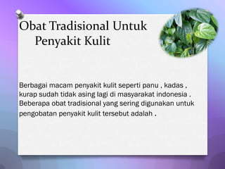 Obat Tradisional Untuk
  Penyakit Kulit


Berbagai macam penyakit kulit seperti panu , kadas ,
kurap sudah tidak asing lagi di masyarakat indonesia .
Beberapa obat tradisional yang sering digunakan untuk
pengobatan penyakit kulit tersebut adalah .
 