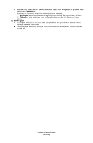 Copyright by Andri Subekti.J
Smadring
 Plastida yang tidak terkena cahaya matahari tidak akan menghasilkan pigmen warna
yang disebut leukoplas
Berdasarkan fungsinya leukoplas dapat dibedakan menjadi:
(1) Amiloplas, yaitu leukoplas yang berfungsi membentuk dan menyimpan amilum.
(2) Elaioplas, yaitu leukoplas yang berfungsi untuk membentuk dan menyimpan
lemak.
5). Dinding sel
 Dinding sel merupakan struktur tebal yang terletak di bagian terluas dari sel. Hanya
dijumpai pada sel tumbuhan.
 Fungsi sebagai pelindung berbagai komponen di dalam sel sekaligus sebagai pemberi
bentuk sel.
 