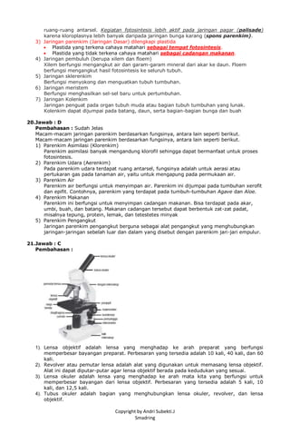 Copyright by Andri Subekti.J
Smadring
ruang-ruang antarsel. Kegiatan fotosintesis lebih aktif pada jaringan pagar (palisade)
karena kloroplasnya lebih banyak daripada jaringan bunga karang (spons parenkim).
3) Jaringan parenkim (Jaringan Dasar) dilengkapi plastida
 Plastida yang terkena cahaya matahari sebagai tempat fotosintesis.
 Plastida yang tidak terkena cahaya matahari sebagai cadangan makanan.
4) Jaringan pembuluh (berupa xilem dan floem)
Xilem berfungsi mengangkut air dan garam-garam mineral dari akar ke daun. Floem
berfungsi mengangkut hasil fotosintesis ke seluruh tubuh.
5) Jaringan sklerenkim
Berfungsi menyokong dan menguatkan tubuh tumbuhan.
6) Jaringan meristem
Berfungsi menghasilkan sel-sel baru untuk pertumbuhan.
7) Jaringan Kolenkim
Jaringan penguat pada organ tubuh muda atau bagian tubuh tumbuhan yang lunak.
Kolenkim dapat dijumpai pada batang, daun, serta bagian-bagian bunga dan buah
20.Jawab : D
Pembahasan : Sudah Jelas
Macam-macam jaringan parenkim berdasarkan fungsinya, antara lain seperti berikut.
Macam-macam jaringan parenkim berdasarkan fungsinya, antara lain seperti berikut.
1) Parenkim Asimilasi (Klorenkim)
Parenkim asimilasi banyak mengandung klorofil sehingga dapat bermanfaat untuk proses
fotosintesis.
2) Parenkim Udara (Aerenkim)
Pada parenkim udara terdapat ruang antarsel, fungsinya adalah untuk aerasi atau
pertukaran gas pada tanaman air, yaitu untuk mengapung pada permukaan air.
3) Parenkim Air
Parenkim air berfungsi untuk menyimpan air. Parenkim ini dijumpai pada tumbuhan xerofit
dan epifit. Contohnya, parenkim yang terdapat pada tumbuh-tumbuhan Agave dan Aloe.
4) Parenkim Makanan
Parenkim ini berfungsi untuk menyimpan cadangan makanan. Bisa terdapat pada akar,
umbi, buah, dan batang. Makanan cadangan tersebut dapat berbentuk zat-zat padat,
misalnya tepung, protein, lemak, dan tetestetes minyak
5) Parenkim Pengangkut
Jaringan parenkim pengangkut berguna sebagai alat pengangkut yang menghubungkan
jaringan-jaringan sebelah luar dan dalam yang disebut dengan parenkim jari-jari empulur.
21.Jawab : C
Pembahasan :
1). Lensa objektif adalah lensa yang menghadap ke arah preparat yang berfungsi
memperbesar bayangan preparat. Perbesaran yang tersedia adalah 10 kali, 40 kali, dan 60
kali.
2). Revolver atau pemutar lensa adalah alat yang digunakan untuk memasang lensa objektif.
Alat ini dapat diputar-putar agar lensa objektif berada pada kedudukan yang sesuai.
3). Lensa okuler adalah lensa yang menghadap ke arah mata kita yang berfungsi untuk
memperbesar bayangan dari lensa objektif. Perbesaran yang tersedia adalah 5 kali, 10
kali, dan 12,5 kali.
4). Tubus okuler adalah bagian yang menghubungkan lensa okuler, revolver, dan lensa
objektif.
 