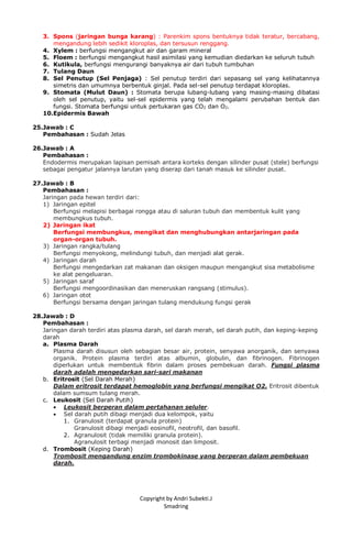 Copyright by Andri Subekti.J
Smadring
3. Spons (jaringan bunga karang) : Parenkim spons bentuknya tidak teratur, bercabang,
mengandung lebih sedikit kloroplas, dan tersusun renggang.
4. Xylem : berfungsi mengangkut air dan garam mineral
5. Floem : berfungsi mengangkut hasil asimilasi yang kemudian diedarkan ke seluruh tubuh
6. Kutikula, berfungsi mengurangi banyaknya air dari tubuh tumbuhan
7. Tulang Daun
8. Sel Penutup (Sel Penjaga) : Sel penutup terdiri dari sepasang sel yang kelihatannya
simetris dan umumnya berbentuk ginjal. Pada sel-sel penutup terdapat kloroplas.
9. Stomata (Mulut Daun) : Stomata berupa lubang-lubang yang masing-masing dibatasi
oleh sel penutup, yaitu sel-sel epidermis yang telah mengalami perubahan bentuk dan
fungsi. Stomata berfungsi untuk pertukaran gas CO2 dan O2.
10.Epidermis Bawah
25.Jawab : C
Pembahasan : Sudah Jelas
26.Jawab : A
Pembahasan :
Endodermis merupakan lapisan pemisah antara korteks dengan silinder pusat (stele) berfungsi
sebagai pengatur jalannya larutan yang diserap dari tanah masuk ke silinder pusat.
27.Jawab : B
Pembahasan :
Jaringan pada hewan terdiri dari:
1) Jaringan epitel
Berfungsi melapisi berbagai rongga atau di saluran tubuh dan membentuk kulit yang
membungkus tubuh.
2) Jaringan ikat
Berfungsi membungkus, mengikat dan menghubungkan antarjaringan pada
organ-organ tubuh.
3) Jaringan rangka/tulang
Berfungsi menyokong, melindungi tubuh, dan menjadi alat gerak.
4) Jaringan darah
Berfungsi mengedarkan zat makanan dan oksigen maupun mengangkut sisa metabolisme
ke alat pengeluaran.
5) Jaringan saraf
Berfungsi mengoordinasikan dan meneruskan rangsang (stimulus).
6) Jaringan otot
Berfungsi bersama dengan jaringan tulang mendukung fungsi gerak
28.Jawab : D
Pembahasan :
Jaringan darah terdiri atas plasma darah, sel darah merah, sel darah putih, dan keping-keping
darah
a. Plasma Darah
Plasma darah disusun oleh sebagian besar air, protein, senyawa anorganik, dan senyawa
organik. Protein plasma terdiri atas albumin, globulin, dan fibrinogen. Fibrinogen
diperlukan untuk membentuk fibrin dalam proses pembekuan darah. Fungsi plasma
darah adalah mengedarkan sari-sari makanan
b. Eritrosit (Sel Darah Merah)
Dalam eritrosit terdapat hemoglobin yang berfungsi mengikat O2. Eritrosit dibentuk
dalam sumsum tulang merah.
c. Leukosit (Sel Darah Putih)
 Leukosit berperan dalam pertahanan seluler.
 Sel darah putih dibagi menjadi dua kelompok, yaitu
1. Granulosit (terdapat granula protein)
Granulosit dibagi menjadi eosinofil, neotrofil, dan basofil.
2. Agranulosit (tidak memiliki granula protein).
Agranulosit terbagi menjadi monosit dan limposit.
d. Trombosit (Keping Darah)
Trombosit mengandung enzim trombokinase yang berperan dalam pembekuan
darah.
 