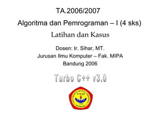 Algoritma dan Pemrograman – I (4 sks)
Latihan dan Kasus
Dosen: Ir. Sihar, MT.
Jurusan Ilmu Komputer – Fak. MIPA
Bandung 2006
TA.2006/2007
 