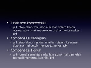 • Tidak ada kompensasi
• pH tetap abnormal, dan nilai lain dalam batas
normal atau tidak melakukan usaha menormalkan
pH
• Kompensasi sebagian
• pH tetap abnormal dan nilai lain dalam keadaan
tidak normal untuk mempertahankan pH
• Kompensasi Penuh
• pH normal sementara nilai lain abnormal dan telah
berhasil menormalkan nilai pH
 