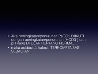 • Jika peningkatan/penurunan PaCO2 DIIKUTI
dengan peningkatan/penurunan [HCO3-] dan
pH yang DI LUAR RENTANG NORMAL
• maka asidosis/alkalosis TERKOMPENSASI
SEBAGIAN.
 