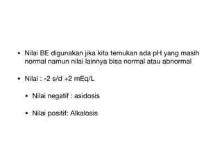 • Nilai BE digunakan jika kita temukan ada pH yang masih
normal namun nilai lainnya bisa normal atau abnormal
• Nilai : -2 s/d +2 mEq/L
• Nilai negatif : asidosis
• Nilai positif: Alkalosis
 