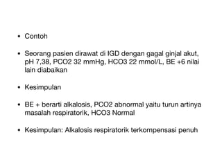 • Contoh
• Seorang pasien dirawat di IGD dengan gagal ginjal akut,
pH 7,38, PCO2 32 mmHg, HCO3 22 mmol/L, BE +6 nilai
lain diabaikan
• Kesimpulan
• BE + berarti alkalosis, PCO2 abnormal yaitu turun artinya
masalah respiratorik, HCO3 Normal
• Kesimpulan: Alkalosis respiratorik terkompensasi penuh
 