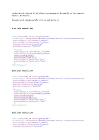 Lakukan langkah ini sampai tiga kali sehingga kita mendapatkan tiga buah file xml yaitu halaman1,
halaman2 dan halaman3.
Kemudian untuk masing masing file xml isi kan code berikut ini.
Script Untuk halaman1.xml
<?xml version="1.0" encoding="utf-8"?>
<LinearLayout xmlns:android="http://schemas.android.com/apk/res/android"
android:layout_width="match_parent"
android:layout_height="match_parent"
android:orientation="vertical"
android:background="#CCFF66"
>
<TextView
android:layout_width="wrap_content"
android:layout_height="match_parent"
android:text="Page3"
android:textSize="33dp"
android:layout_marginTop="22dp"
android:layout_marginLeft="22dp"
/>
</LinearLayout>
Script Untuk halaman2.xml
<?xml version="1.0" encoding="utf-8"?>
<LinearLayout xmlns:android="http://schemas.android.com/apk/res/android"
android:layout_width="match_parent"
android:layout_height="match_parent"
android:orientation="vertical"
android:background="#66FFFF"
>
<TextView
android:layout_width="wrap_content"
android:layout_height="match_parent"
android:text="Page2"
android:textSize="33dp"
android:layout_marginTop="22dp"
android:layout_marginLeft="22dp"
/>
</LinearLayout>
Script Untuk halaman3.xml
<?xml version="1.0" encoding="utf-8"?>
<LinearLayout xmlns:android="http://schemas.android.com/apk/res/android"
android:layout_width="match_parent"
android:layout_height="match_parent"
android:orientation="vertical"
 