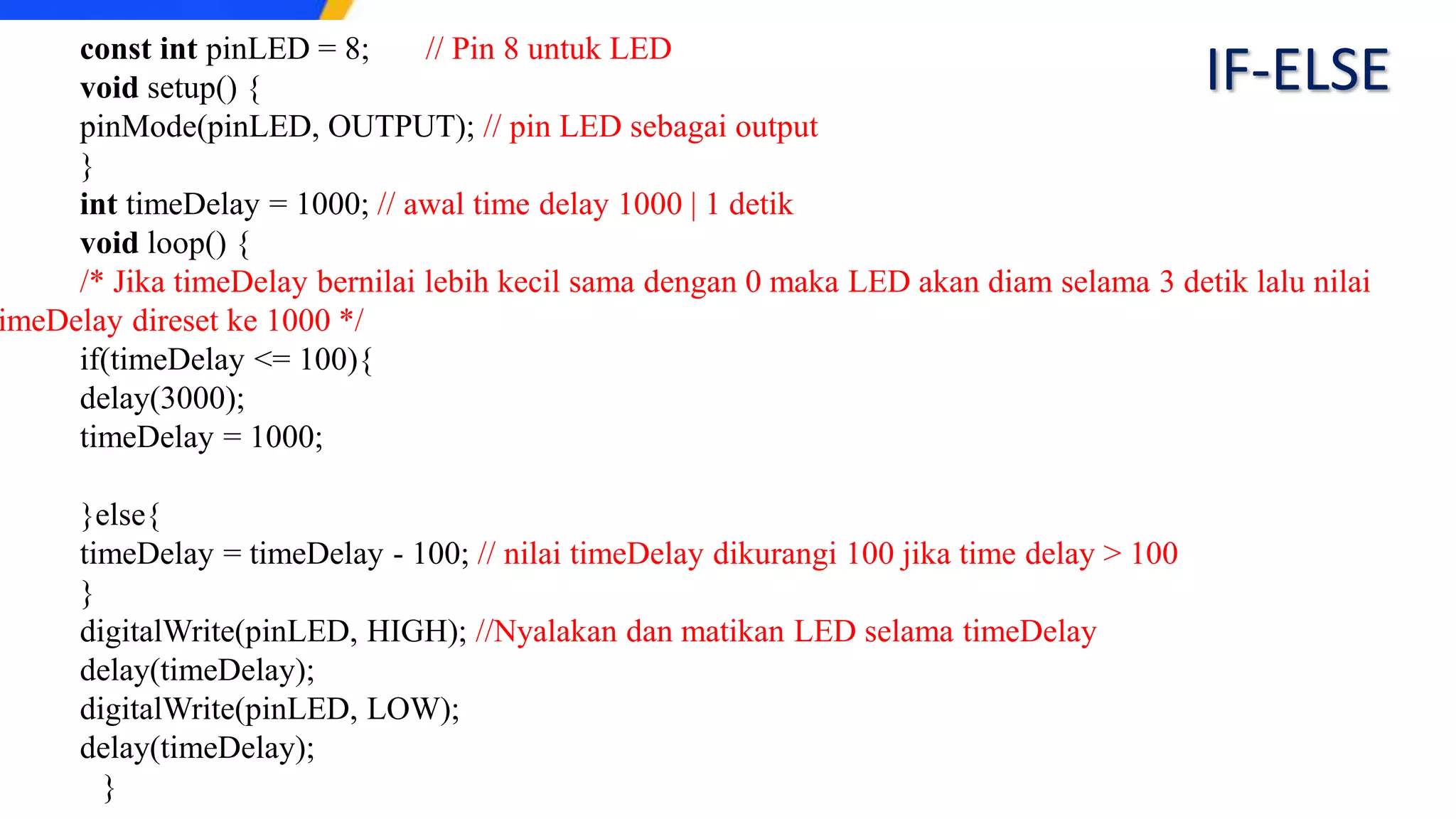 const int pinLED = 8; // Pin 8 untuk LED
void setup() {
pinMode(pinLED, OUTPUT); // pin LED sebagai output
}
int timeDelay = 1000; // awal time delay 1000 | 1 detik
void loop() {
/* Jika timeDelay bernilai lebih kecil sama dengan 0 maka LED akan diam selama 3 detik lalu nilai
imeDelay direset ke 1000 */
if(timeDelay <= 100){
delay(3000);
timeDelay = 1000;
}else{
timeDelay = timeDelay - 100; // nilai timeDelay dikurangi 100 jika time delay > 100
}
digitalWrite(pinLED, HIGH); //Nyalakan dan matikan LED selama timeDelay
delay(timeDelay);
digitalWrite(pinLED, LOW);
delay(timeDelay);
}
IF-ELSE
 
