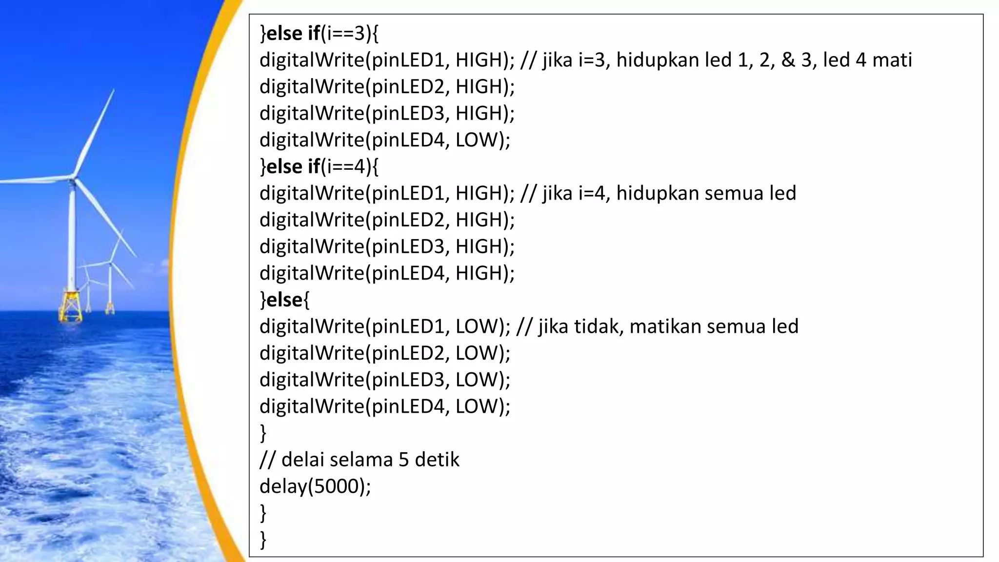 }else if(i==3){
digitalWrite(pinLED1, HIGH); // jika i=3, hidupkan led 1, 2, & 3, led 4 mati
digitalWrite(pinLED2, HIGH);
digitalWrite(pinLED3, HIGH);
digitalWrite(pinLED4, LOW);
}else if(i==4){
digitalWrite(pinLED1, HIGH); // jika i=4, hidupkan semua led
digitalWrite(pinLED2, HIGH);
digitalWrite(pinLED3, HIGH);
digitalWrite(pinLED4, HIGH);
}else{
digitalWrite(pinLED1, LOW); // jika tidak, matikan semua led
digitalWrite(pinLED2, LOW);
digitalWrite(pinLED3, LOW);
digitalWrite(pinLED4, LOW);
}
// delai selama 5 detik
delay(5000);
}
}
 