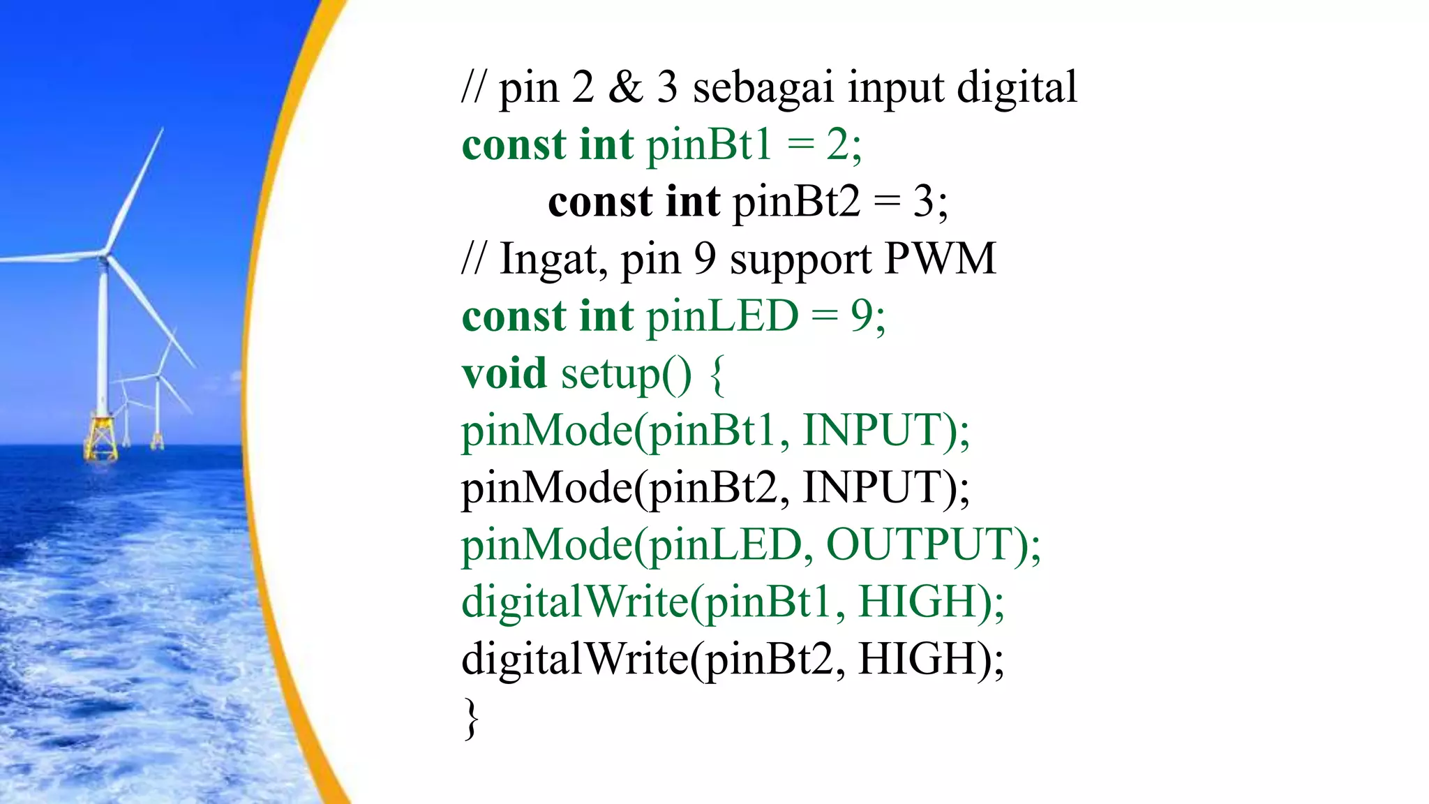// pin 2 & 3 sebagai input digital
const int pinBt1 = 2;
const int pinBt2 = 3;
// Ingat, pin 9 support PWM
const int pinLED = 9;
void setup() {
pinMode(pinBt1, INPUT);
pinMode(pinBt2, INPUT);
pinMode(pinLED, OUTPUT);
digitalWrite(pinBt1, HIGH);
digitalWrite(pinBt2, HIGH);
}
 