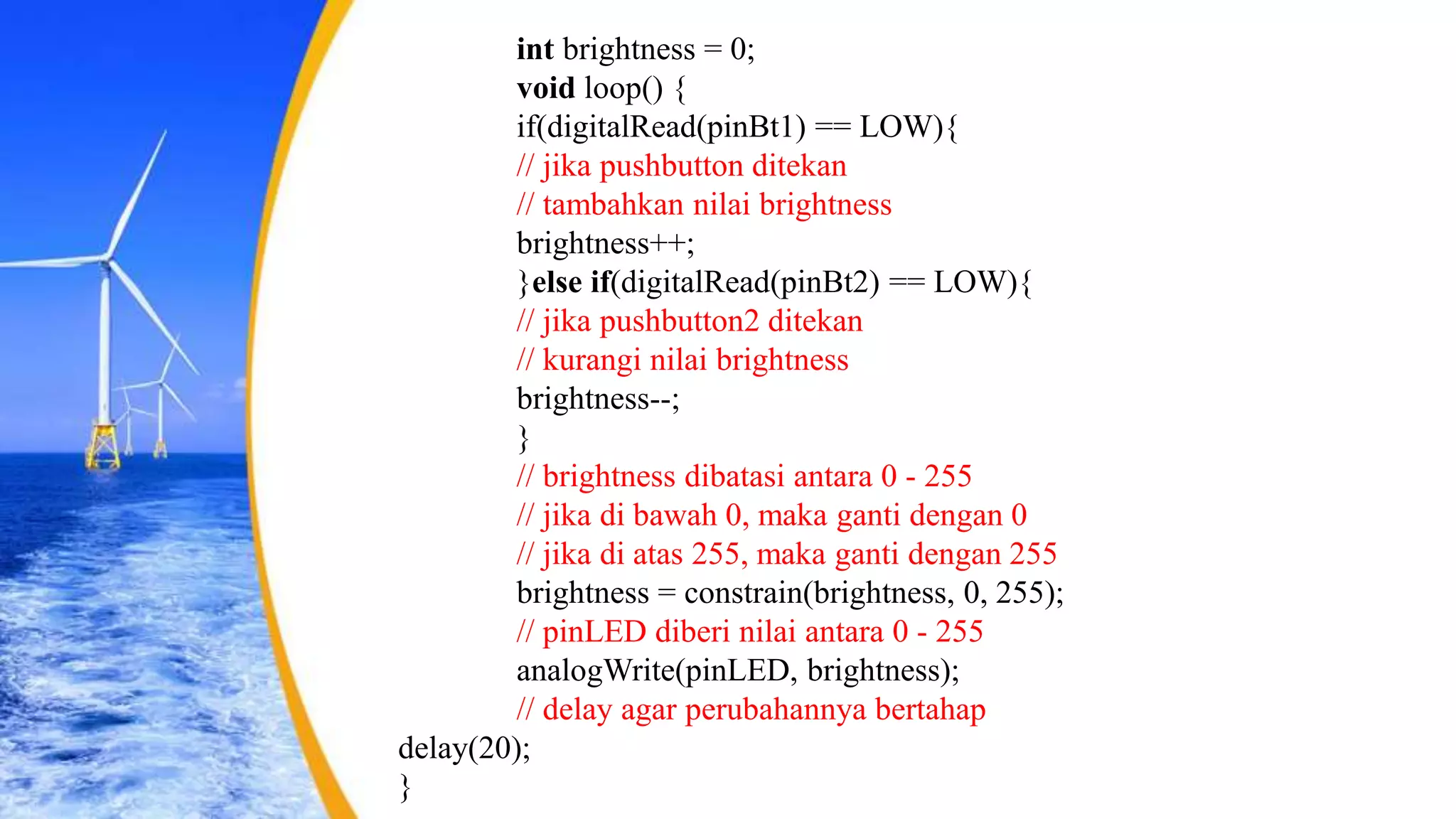 int brightness = 0;
void loop() {
if(digitalRead(pinBt1) == LOW){
// jika pushbutton ditekan
// tambahkan nilai brightness
brightness++;
}else if(digitalRead(pinBt2) == LOW){
// jika pushbutton2 ditekan
// kurangi nilai brightness
brightness--;
}
// brightness dibatasi antara 0 - 255
// jika di bawah 0, maka ganti dengan 0
// jika di atas 255, maka ganti dengan 255
brightness = constrain(brightness, 0, 255);
// pinLED diberi nilai antara 0 - 255
analogWrite(pinLED, brightness);
// delay agar perubahannya bertahap
delay(20);
}
 