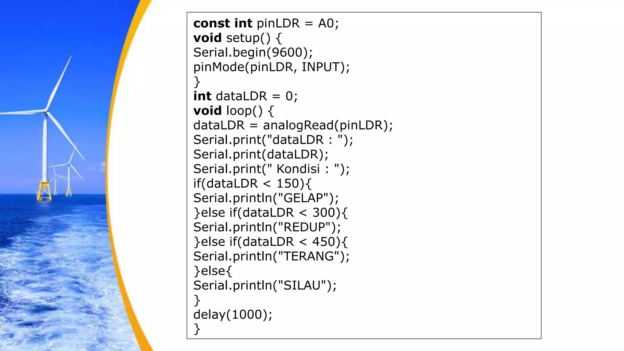 const int pinLDR = A0;
void setup() {
Serial.begin(9600);
pinMode(pinLDR, INPUT);
}
int dataLDR = 0;
void loop() {
dataLDR = analogRead(pinLDR);
Serial.print("dataLDR : ");
Serial.print(dataLDR);
Serial.print(" Kondisi : ");
if(dataLDR < 150){
Serial.println("GELAP");
}else if(dataLDR < 300){
Serial.println("REDUP");
}else if(dataLDR < 450){
Serial.println("TERANG");
}else{
Serial.println("SILAU");
}
delay(1000);
}
 