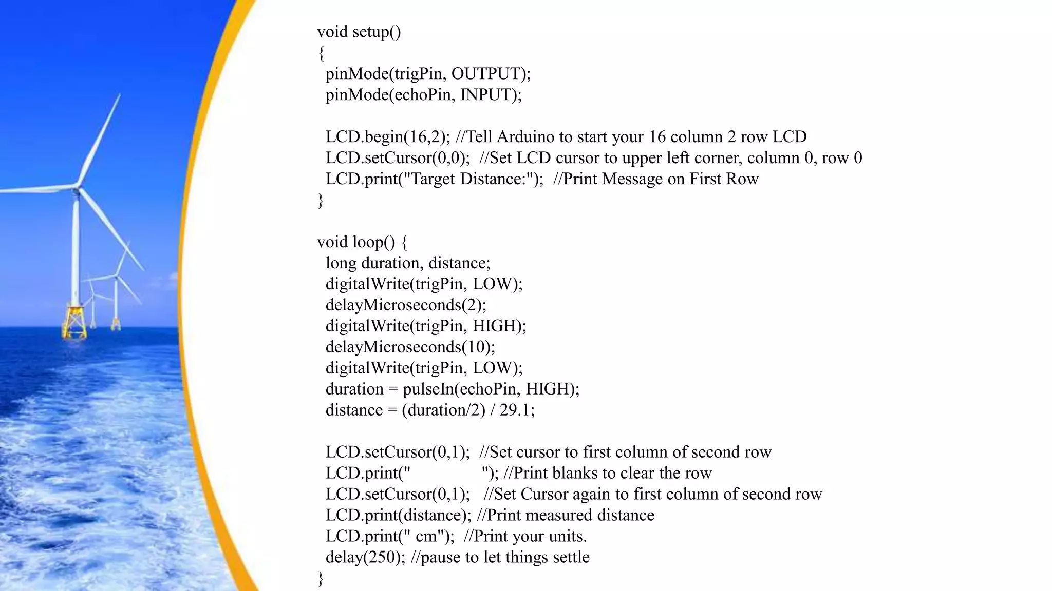 void setup()
{
pinMode(trigPin, OUTPUT);
pinMode(echoPin, INPUT);
LCD.begin(16,2); //Tell Arduino to start your 16 column 2 row LCD
LCD.setCursor(0,0); //Set LCD cursor to upper left corner, column 0, row 0
LCD.print("Target Distance:"); //Print Message on First Row
}
void loop() {
long duration, distance;
digitalWrite(trigPin, LOW);
delayMicroseconds(2);
digitalWrite(trigPin, HIGH);
delayMicroseconds(10);
digitalWrite(trigPin, LOW);
duration = pulseIn(echoPin, HIGH);
distance = (duration/2) / 29.1;
LCD.setCursor(0,1); //Set cursor to first column of second row
LCD.print(" "); //Print blanks to clear the row
LCD.setCursor(0,1); //Set Cursor again to first column of second row
LCD.print(distance); //Print measured distance
LCD.print(" cm"); //Print your units.
delay(250); //pause to let things settle
}
 