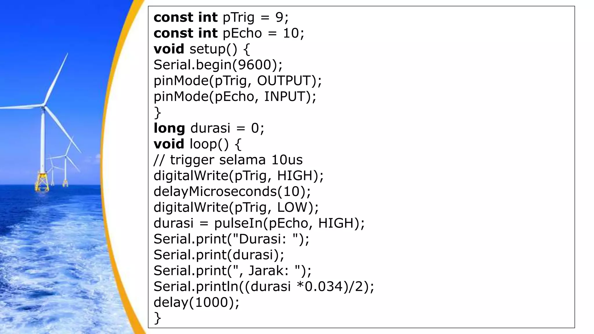 const int pTrig = 9;
const int pEcho = 10;
void setup() {
Serial.begin(9600);
pinMode(pTrig, OUTPUT);
pinMode(pEcho, INPUT);
}
long durasi = 0;
void loop() {
// trigger selama 10us
digitalWrite(pTrig, HIGH);
delayMicroseconds(10);
digitalWrite(pTrig, LOW);
durasi = pulseIn(pEcho, HIGH);
Serial.print("Durasi: ");
Serial.print(durasi);
Serial.print(", Jarak: ");
Serial.println((durasi *0.034)/2);
delay(1000);
}
 
