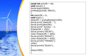 const int pinLDR = A0;
void setup() {
Serial.begin(9600);
pinMode(pinLDR, INPUT);
}
int dataLDR = 0;
void loop() {
dataLDR = analogRead(pinLDR);
Serial.print("dataLDR : ");
Serial.print(dataLDR);
Serial.print(" Kondisi : ");
if(dataLDR < 150){
Serial.println("GELAP");
}else if(dataLDR < 300){
Serial.println("REDUP");
}else if(dataLDR < 450){
Serial.println("TERANG");
}else{
Serial.println("SILAU");
}
delay(1000);
}
 