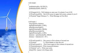 void setup()
{
pinMode(trigPin, OUTPUT);
pinMode(echoPin, INPUT);
LCD.begin(16,2); //Tell Arduino to start your 16 column 2 row LCD
LCD.setCursor(0,0); //Set LCD cursor to upper left corner, column 0, row 0
LCD.print("Target Distance:"); //Print Message on First Row
}
void loop() {
long duration, distance;
digitalWrite(trigPin, LOW);
delayMicroseconds(2);
digitalWrite(trigPin, HIGH);
delayMicroseconds(10);
digitalWrite(trigPin, LOW);
duration = pulseIn(echoPin, HIGH);
distance = (duration/2) / 29.1;
LCD.setCursor(0,1); //Set cursor to first column of second row
LCD.print(" "); //Print blanks to clear the row
LCD.setCursor(0,1); //Set Cursor again to first column of second row
LCD.print(distance); //Print measured distance
LCD.print(" cm"); //Print your units.
delay(250); //pause to let things settle
}
 