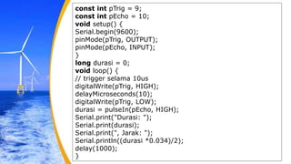 const int pTrig = 9;
const int pEcho = 10;
void setup() {
Serial.begin(9600);
pinMode(pTrig, OUTPUT);
pinMode(pEcho, INPUT);
}
long durasi = 0;
void loop() {
// trigger selama 10us
digitalWrite(pTrig, HIGH);
delayMicroseconds(10);
digitalWrite(pTrig, LOW);
durasi = pulseIn(pEcho, HIGH);
Serial.print("Durasi: ");
Serial.print(durasi);
Serial.print(", Jarak: ");
Serial.println((durasi *0.034)/2);
delay(1000);
}
 