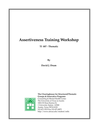 Assertiveness Training Workshop
TI 007 - Thematic

By
David J. Drum

The Clearinghouse for Structured/Thematic
Groups & Innovative Programs
The
Clearinghouse

Counseling & Mental Health Center
The University of Texas at Austin
100A W.Dean Keeton St.
1 University Station A3500
Austin, Texas 78712-0152
512-471-3515·Fax 512-471-8875
http://www.utexas.edu/student/cmhc

 