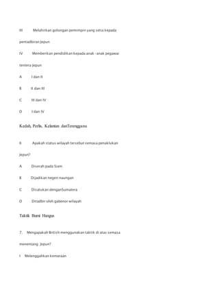 III Melahirkan golongan pemimpin yang setia kepada
pentadbiran Jepun
IV Memberikan pendidikan kepada anak-anak pegawai
tentera Jepun
A I dan II
B II dan III
C III dan IV
D I dan IV
Kedah, Perlis, Kelantan danTerengganu
6 Apakah status wilayah tersebut semasa penaklukan
Jepun?
A Diserah pada Siam
B Dijadikan negeri naungan
C Disatukan denganSumatera
D Ditadbir oleh gabenor wilayah
Taktik Bumi Hangus
7. Mengapakah British menggunakan taktik di atas semasa
menentang Jepun?
I Melenggahkan kemaraan
 